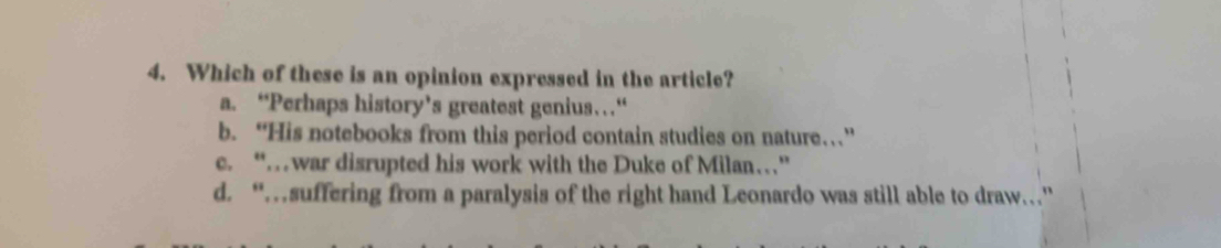 Which of these is an opinion expressed in the article?
a. “Perhaps history’s greatest genius…“
b. “His notebooks from this period contain studies on nature……”
c. “…war disrupted his work with the Duke of Milan…”
d. “…suffering from a paralysis of the right hand Leonardo was still able to draw..”