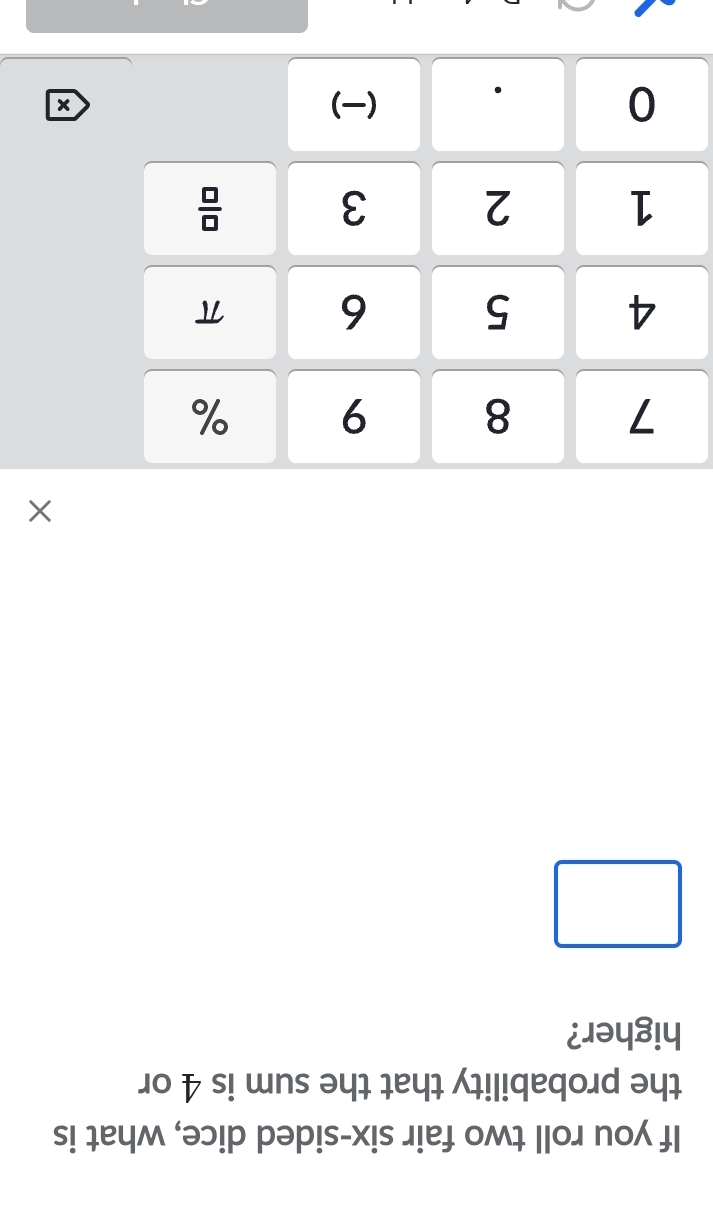 If you roll two fair six-sided dice, what is 
the probability that the sum is 4 or 
higher? 
×
7 8 9 %
4 5 6 π
1 2 3  □ /□  
0 ()
x