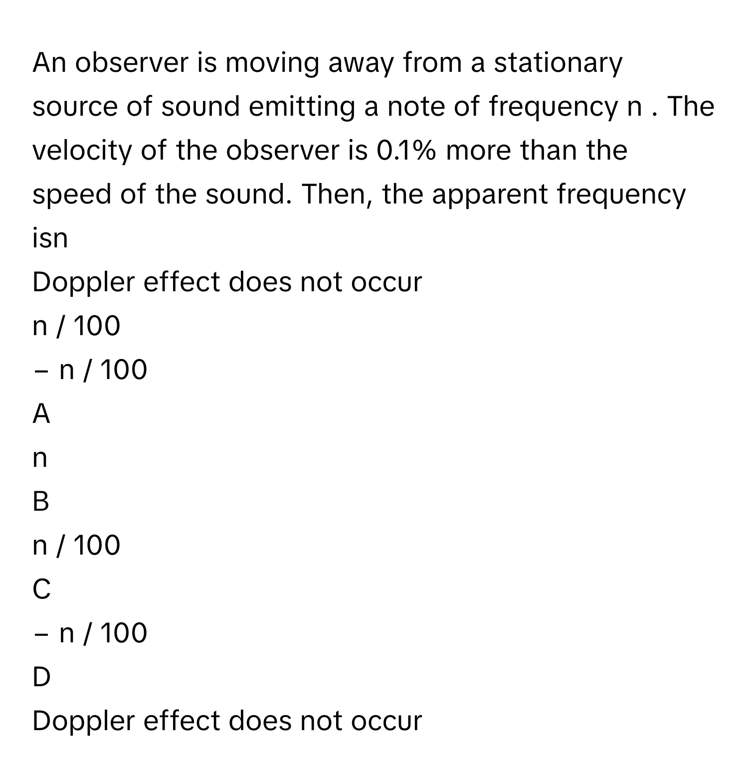 An observer is moving away from a stationary source of sound emitting a note of frequency n     . The velocity of the observer is 0.1% more than the speed of the sound. Then, the apparent frequency isn       
Doppler effect does not occur
n  /    100       
−  n  /    100       

A  
n        


B  
n  /    100        


C  
−  n  /    100        


D  
Doppler effect does not occur