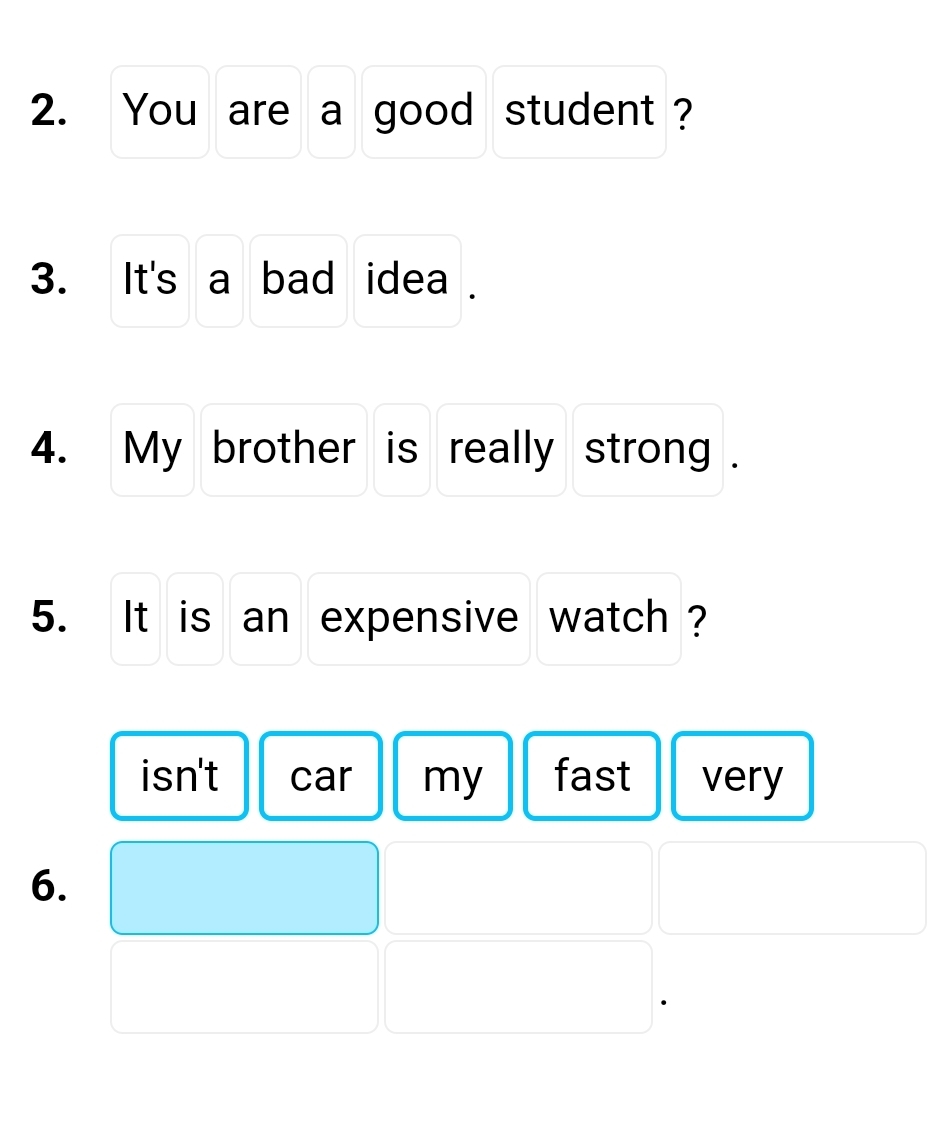 You are a good student ?
3. It's a bad idea .
4. My brother is really strong .
5. It is an expensive watch ?
isn't car my fast very
6.