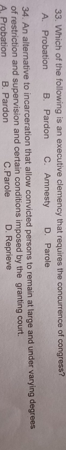 Which of the following is an executive clemency that requires the concurrence of congress?
A. Probation B. Pardon C. Amnesty D. Parole
34. An alternative to incarceration that allow convicted persons to remain at large and under varying degrees
of restriction and supervision and certain conditions imposed by the granting court.
A. Probation B. Pardon C.Parole D. Reprieve
