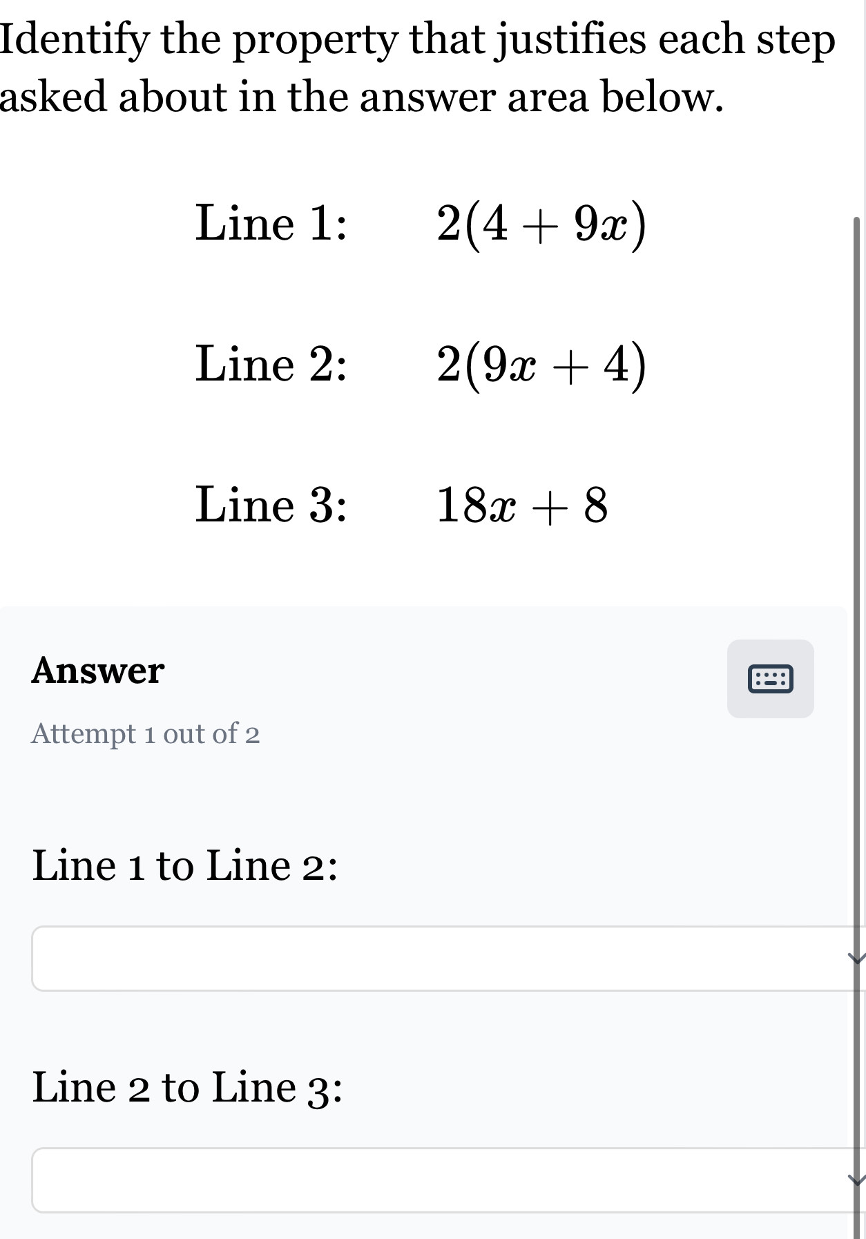 Identify the property that justifies each step 
asked about in the answer area below. 
Line 1: 2(4+9x)
Line 2: 2(9x+4)
Line 3: 18x+8
Answer 
Attempt 1 out of 2 
Line 1 to Line 2: 
Line 2 to Line 3: