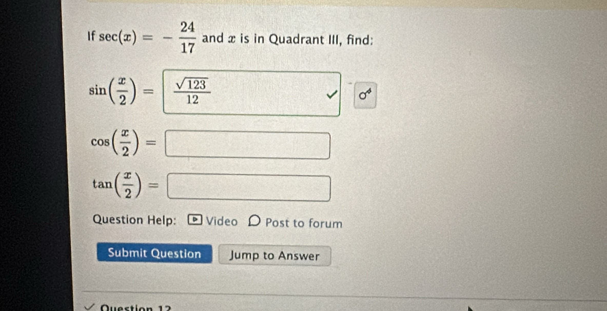 If sec (x)=- 24/17  and x is in Quadrant III, find:
sin ( x/2 )=  sqrt(123)/12 
sigma^4
cos ( x/2 )=
□°
= 
Question Help: D Video D Post to forum 
Submit Question Jump to Answer 
Question 12