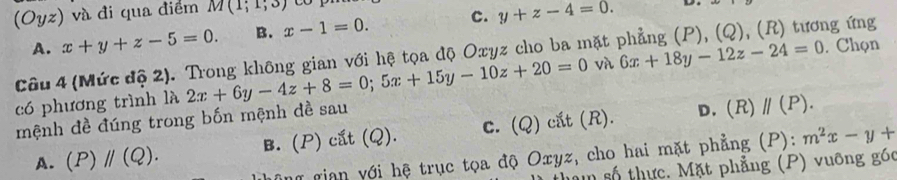 (Oyz) và đi qua điểm M(1;1;3) CO
A. x+y+z-5=0. B. x-1=0. c. y+z-4=0. 
D.
Câu 4 (Mức độ 2). Trong không gian với hệ tọa độ Oxyz cho ba mặt phẳng (P), (Q), (R) tương ứng
có phương trình là 2x+6y-4z+8=0; 5x+15y-10z+20=0 và 6x+18y-12z-24=0. Chọn
mệnh đề đúng trong bốn mệnh đề sau
A. (P)parallel (Q). B. (P) cắt (Q). c. (Q) cắt (R).
D. (R) parallel (P). 
h gian với hệ trục tọa độ Oxyz, cho hai mặt phẳng (P): m^2x-y+
mm số thực. Mặt phẳng (P) vuỡng góc