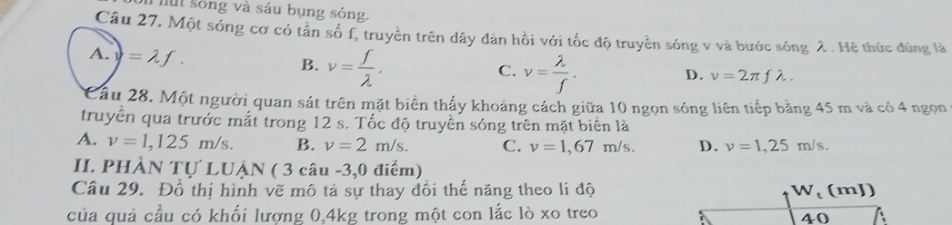 Thut sống và sáu bụng sóng,
Câu 27. Một sóng cơ có tần số f, truyền trên dây đàn hồi với tốc độ truyền sóng v và bước sóng 2. Hệ thức đúng là
A. v =lambda f.
B. v= f/lambda  . v= lambda /f . 
C.
D. v=2π flambda. 
Cầu 28. Một người quan sát trên mặt biển thấy khoảng cách giữa 10 ngọn sóng liên tiếp bằng 45 m và có 4 ngọn
truyền qua trước mắt trong 12 s. Tốc độ truyền sóng trên mặt biển là
A. v=1,125m/s. B. v=2m/s. C. v=1,67m/s D. v=1,25m/s. 
II. PHÀN Tự LUẠN ( 3 câu -3,0 điểm)
Câu 29. Đồ thị hình vẽ mô tả sự thay đổi thế năng theo li độ W_t (mJ)
của quả cầu có khối lượng 0, 4kg trong một con lắc lò xo treo
40