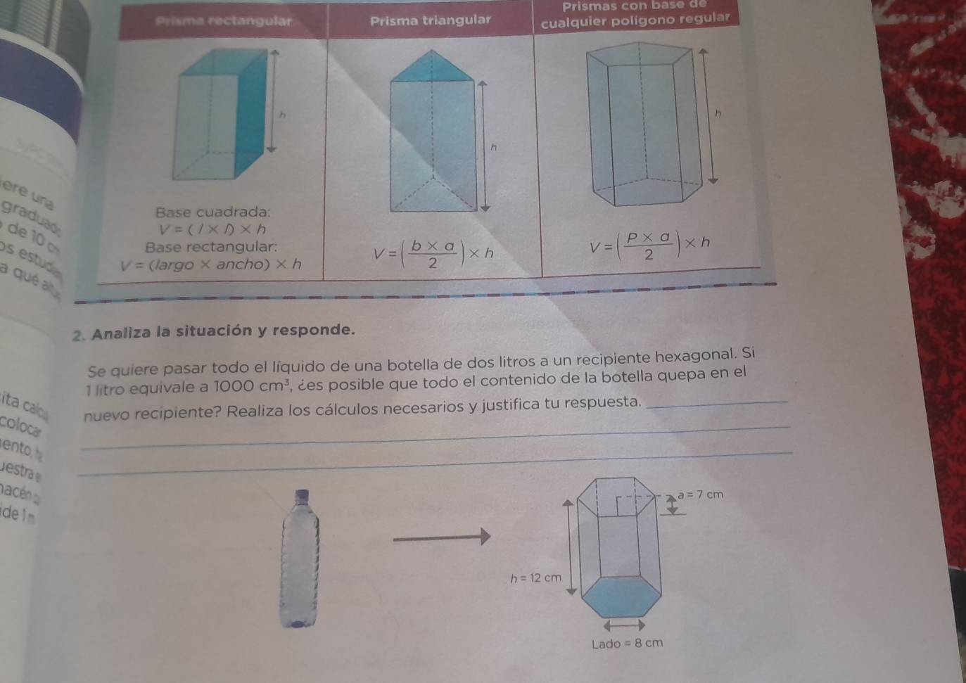 Prisma rectangular Prisma triangular cualquier polígono regular
h
ere una
Base cuadrada:
graduad
de  1
V=(l* l)* h
Base rectangular: V=( (P* a)/2 )* h
s estud
V=(largo* ancho)* h V=( (b* a)/2 )* h
a qué al
_
2. Analiza la situación y responde.
Se quiere pasar todo el líquido de una botella de dos litros a un recipiente hexagonal. Si
1 litro equivale a 1000cm^3 , ¿es posible que todo el contenido de la botella quepa en el
ita calo nuevo recipiente? Realiza los cálculos necesarios y justifica tu respuesta._
coloca
_
ento, _
destra
nacén a 
de1m