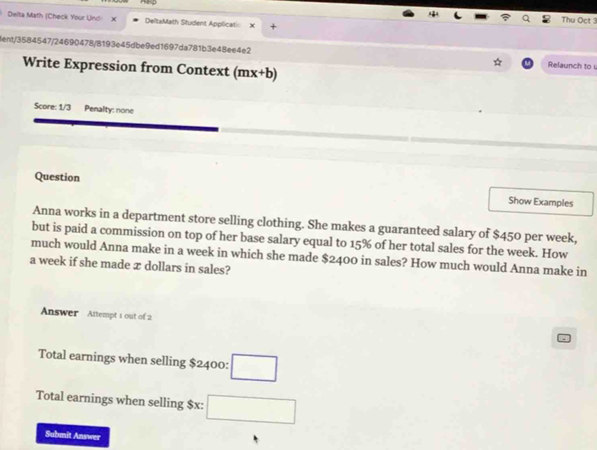 Hep 
Delta Math (Check Your Und X DeltaMath Student Applicatio × + 
Thu Oct 3 
dent/3584547/24690478/8193e45dbe9ed1697da781b3e48ee4e2 Relaunch to 
Write Expression from Context (mx+b)
Score: 1/3 Penalty: none 
Question Show Examples 
Anna works in a department store selling clothing. She makes a guaranteed salary of $450 per week, 
but is paid a commission on top of her base salary equal to 15% of her total sales for the week. How 
much would Anna make in a week in which she made $2400 in sales? How much would Anna make in
a week if she made x dollars in sales? 
Answer Attempt 1 out of 2 
Total earnings when selling $2400 : □ 
Total earnings when selling $x : □ 
Submit Answer