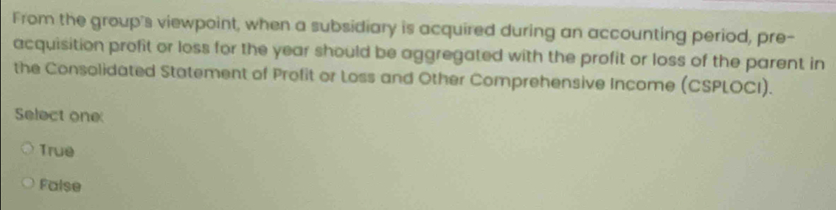 From the group's viewpoint, when a subsidiary is acquired during an accounting period, pre-
acquisition profit or loss for the year should be aggregated with the profit or loss of the parent in
the Consolidated Statement of Profit or Loss and Other Comprehensive Income (CSPLOCI).
Select one
True
False