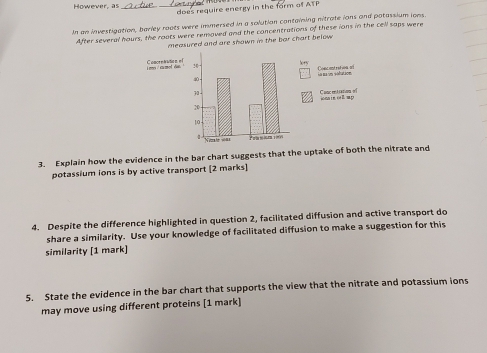 However, a:_ 
_does require energy in the form of ATP 
In an investigation, barley roots were immersed in a solution containing nitrate ions and potassium ions. 
After several hours, the roats were removed and the concentrations of these ions in the cell saps were 
measured and are shown in the bar chart below . 
Se e 
Conc entration al 
0 An ba um séñulion
30 - 
20 iona ie out ap Concentiaton of
10
N etew= Prasamion 
3. Explain how the evidence in the bar chart suggests that the uptake of both the nitrate and 
potassium ions is by active transport [2 marks] 
4. Despite the difference highlighted in question 2, facilitated diffusion and active transport do 
share a similarity. Use your knowledge of facilitated diffusion to make a suggestion for this 
similarity [1 mark] 
5. State the evidence in the bar chart that supports the view that the nitrate and potassium ions 
may move using different proteins [1 mark]