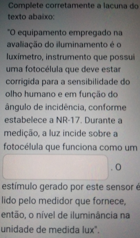 Complete corretamente a lacuna do 
texto abaixo: 
"O equipamento empregado na 
avaliação do iluminamento é o 
Iluxímetro, instrumento que possui 
uma fotocélula que deve estar 
corrigida para a sensibilidade do 
olho humano e em função do 
ângulo de incidência, conforme 
estabelece a NR-17. Durante a 
medição, a luz incide sobre a 
fotocélula que funciona como um 
estímulo gerado por este sensor é 
lido pelo medidor que fornece, 
então, o nível de iluminância na 
unidade de medida lux".