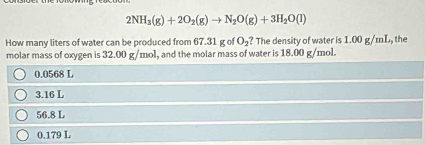 2NH_3(g)+2O_2(g)to N_2O(g)+3H_2O(l)
How many liters of water can be produced from 67.31 g of O_2 ? The density of water is 1.00 g/mL, the
molar mass of oxygen is 32.00 g/mol, and the molar mass of water is 18.00 g/mol.
0.0568 L
3.16 L
56.8 L
0.179 L