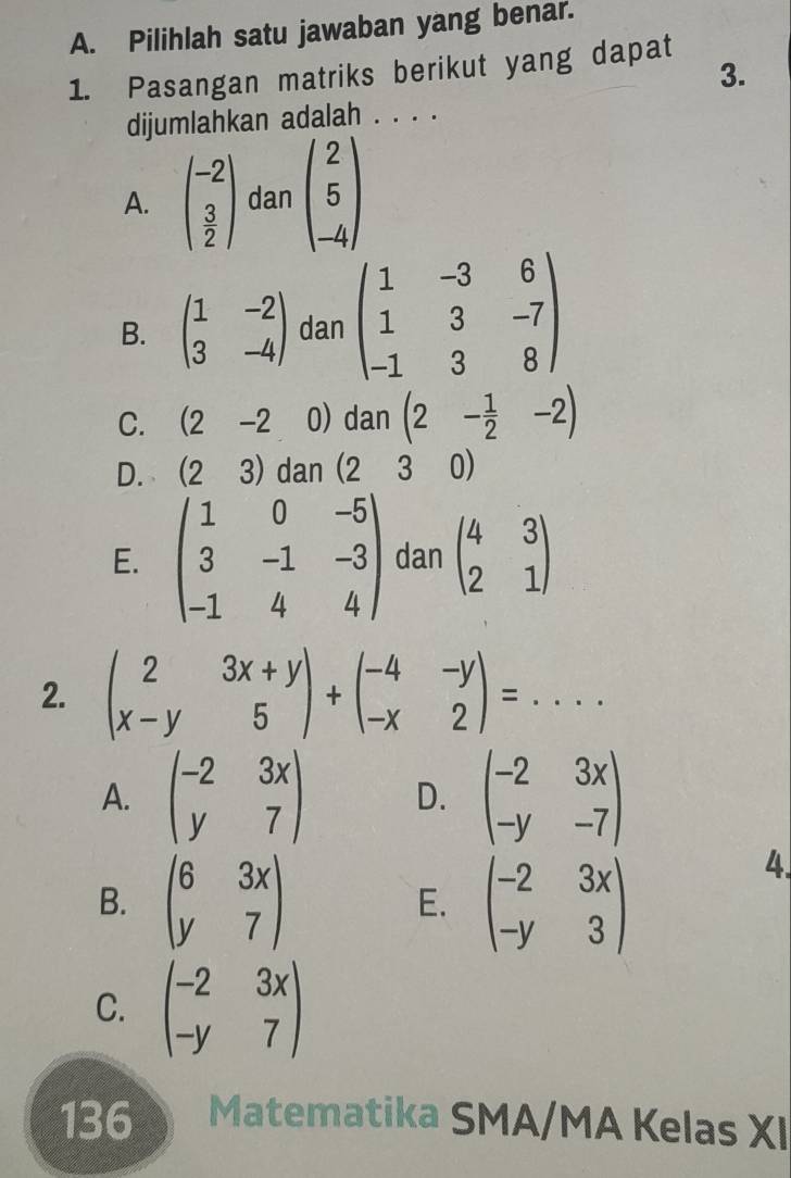 Pilihlah satu jawaban yang benar.
1. Pasangan matriks berikut yang dapat
3.
dijumlahkan adalah . . . .
A. beginpmatrix -2  3/2 endpmatrix dan beginpmatrix 2 5 -4endpmatrix
B. beginpmatrix 1&-2 3&-4endpmatrix dan beginpmatrix 1&-3&6 1&3&-7 -1&3&8endpmatrix
C. (2-2 0) dan (2- 1/2 -2)
D. (23) dan (230)
E. beginpmatrix 1&0&-5 3&-1&-3 -1&4&4endpmatrix danbeginpmatrix 4&3 2&1endpmatrix
2. beginpmatrix 2&3x+y x-y&5endpmatrix +beginpmatrix -4&-y -x&2endpmatrix =...
A. beginpmatrix -2&3x y&7endpmatrix D. beginpmatrix -2&3x -y&-7endpmatrix
B. beginpmatrix 6&3x y&7endpmatrix beginpmatrix -2&3x -y&3endpmatrix
4.
E.
C. beginpmatrix -2&3x -y&7endpmatrix
136 Matematika SMA/MA Kelas XI