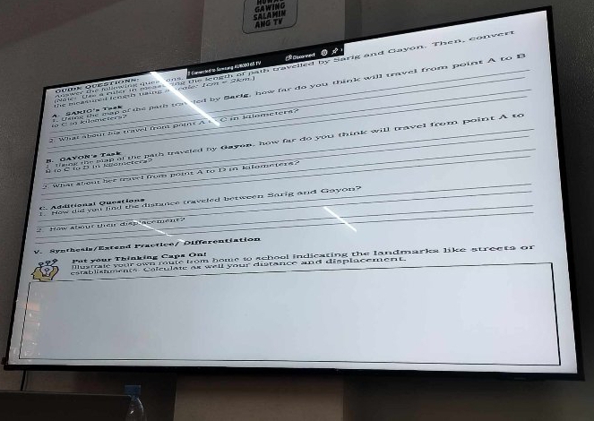 GAWING 
SALAMIN ANG TV 
Disconmect 
Noie a oud is avee ahe ois koeut of path gavelled by Sarig and Gayon. Then, convert gomk ouetions Commented to Samsung AlRoped Po 
_ thing the man of the path too led by Sarig, how far do you think will travel from point A to B C ia kilometers? A. SAKIO's Taek he meamred loogh using a coler t em = 2 km
What sbo hs trawel fron pois A i idloneter a ? 
_ R lo C to D in Nalometera CAVON'e Task I tnng the sap of the path traveled by Gayon, how far do you think will travel from point A to 
_ 
What about her trvel from poit A to D in kfometere ? 
_ 
_1. How did you find the disrance traveled between Sorig and Gayon? 
_ A dditional Qucations 
How abour thêi diaplacemen t 
V. Synthesis/Estend Practice/ Differentiation 
illumal your own mule from home to school indicating the landmarka like streets or 
Put your Thinking Caps On! 
establishments Colculate as well your distance and displacement.