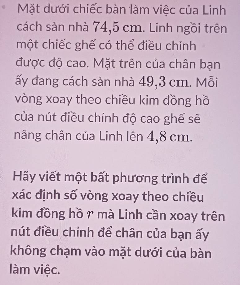 Mặt dưới chiếc bàn làm việc của Linh 
cách sàn nhà 74,5 cm. Linh ngồi trên 
một chiếc ghế có thể điều chỉnh 
được độ cao. Mặt trên của chân bạn 
ấy đang cách sàn nhà 49,3 cm. Mỗi 
vòng xoay theo chiều kim đồng hồ 
của nút điều chỉnh độ cao ghế sẽ 
nâng chân của Linh lên 4,8 cm. 
Hãy viết một bất phương trình để 
xác định số vòng xoay theo chiều 
kim đồng hồ r mà Linh cần xoay trên 
nút điều chỉnh để chân của bạn ấy 
không chạm vào mặt dưới của bàn 
làm việc.