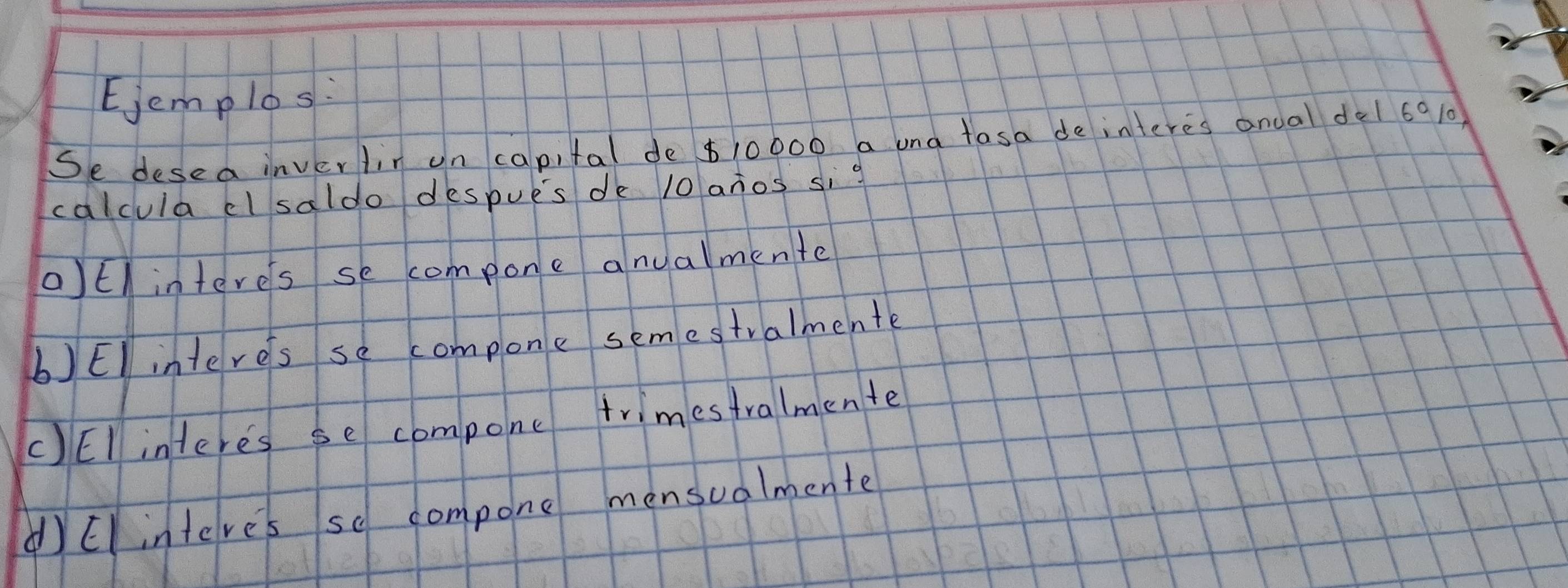 Ejemplos:
Se desea inverlir un capital de $10000 a una tasa de interes anoal de1 6010
calcula cl saldo despues de 10 anos sig
aEl interes se compone anualmente
b)El interes se compone semestralmente
C)EI interes se compone trimestralmente
yElinteve's so compone mensualmente