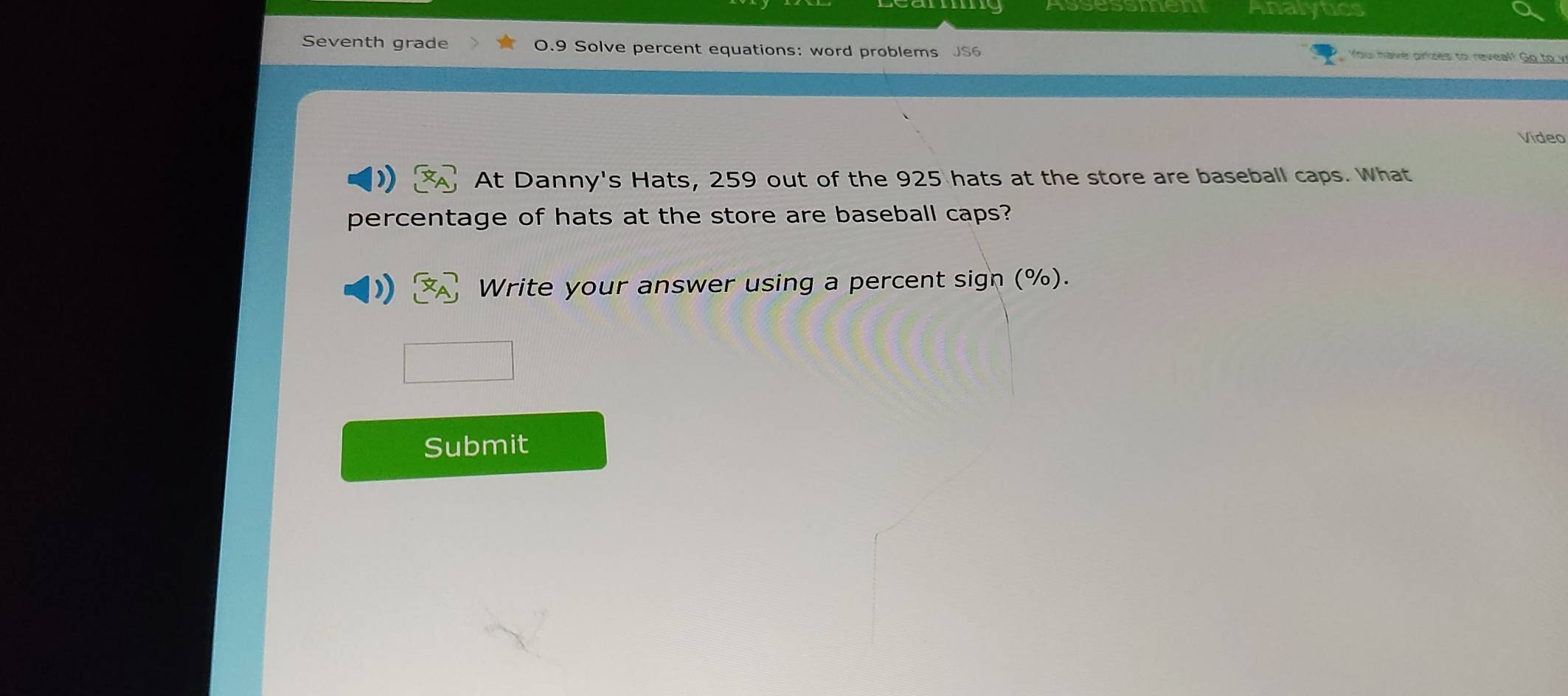 Seventh grade 0.9 Solve percent equations: word problems JS6 You have orizes to reveal! Go to y 
Vídeo 
At Danny's Hats, 259 out of the 925 hats at the store are baseball caps. What 
percentage of hats at the store are baseball caps? 
Write your answer using a percent sign (%). 
Submit