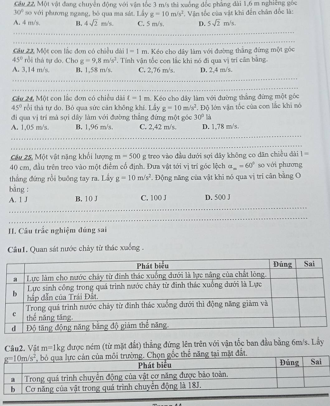 Một vật đang chuyển động với vận tốc 3 m/s thì xuống đốc phẳng dài 1,6 m nghiêng góc
30° so với phương ngang, bỏ qua ma sát. Lấy g=10m/s^2 :. Vận tốc của vật khi đến chân dốc là:
A. 4 m/s. B. 4sqrt(2)m/s. C. 5 m/s. D. 5sqrt(2)m/s.
Câu 23. Một con lắc đơn có chiều dài 1=1m 1. Kéo cho dây làm với đường thẳng đứng một góc
45° rồi thả tự do. Cho g=9,8m/s^2 *. Tính vận tốc con lắc khi nó đi qua vị trí cân bằng.
A. 3,14 m/s. B. 1,58 m/s. C. 2,76 m/s. D. 2,4 m/s.
Câu 24, Một con lắc đơn có chiều dài ell =1m 1. Kéo cho dây làm với đường thẳng đứng một góc
45° rồi thả tự do. Bỏ qua sức cản không khí. Lấy g=10m/s^2 *. Độ lớn vận tốc của con lắc khi nó
đi qua vị trí mà sợi dây làm với đường thẳng đứng một góc 30° là
A. 1,05 m/s. B. 1,96 m/s. C. 2,42 m/s. D. 1,78 m/s.
Câu 25. Một vật nặng khối lượng m=500g g treo vào đầu dưới sợi dây không co dãn chiều dài 1=
40 cm, đầu trên treo vào một điểm cố định. Đưa vật tới vị trí góc lệch alpha _m=60° so với phương
thắng đứng rồi buông tay ra. Lấy g=10m/s^2 *. Động năng của vật khi nó qua vị trí cân bằng O
bằng :
A. 1 J B. 10 J C. 100 J D. 500 J
II. Câu trắc nghiệm đúng sai
Câu1. Quan sát nước chảy từ thác xuống .
Câu2. Vật m=1kg được ném (từ mặt đất) thẳng đứng lên trên với vận tốc ban đầu bằng 6m/s. Lấy
cản của môi trường. Chọn gốc thế năng tại mặt đất.