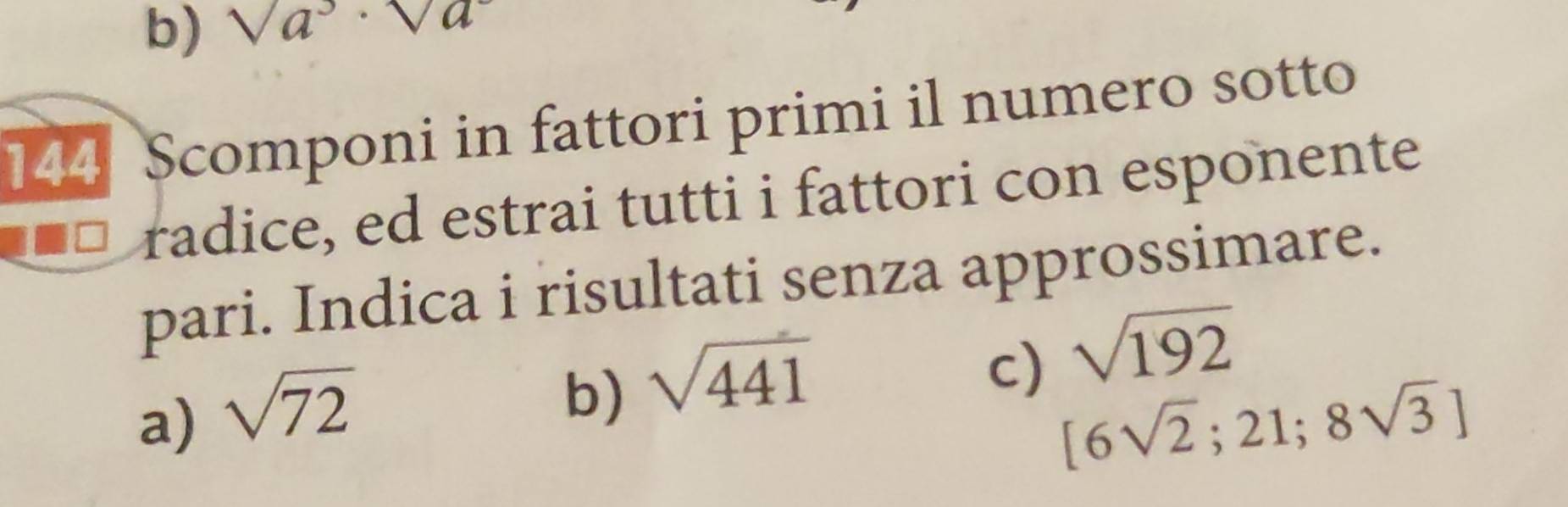 sqrt(a^3)· sqrt(a^2)
144 Scomponi in fattori primi il numero sotto 
radice, ed estrai tutti i fattori con esponente 
pari. Indica i risultati senza approssimare. 
b) sqrt(441)
c) sqrt(192)
a) sqrt(72) [6sqrt(2);21;8sqrt(3)]