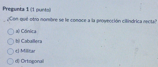 Pregunta 1 (1 punto)
¿Con qué otro nombre se le conoce a la proyección cilíndrica recta?
a) Cónica
b) Caballera
c) Militar
d) Ortogonal