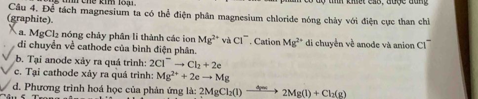 tíh chế kim loại. dộ tính khiết cáo, được đùng 
Câu 4. Đề tách magnesium ta có thể điện phân magnesium chloride nóng chảy với điện cực than chỉ 
(graphite). 
a. MgCl_2 nóng chảy phân li thành các ion Mg^(2+) và Cl^-. Cation Mg^(2+) di chuyền về anode và anion Cl 
di chuyền về cathode của bình điện phân. 
b. Tại anode xảy ra quá trình: 2Cl^-to Cl_2+2e
c. Tại cathode xảy ra quá trình: Mg^(2+)+2eto Mg
d. Phương trình hoá học của phản ứng là: 2MgCl_2(l)xrightarrow dpnc2Mg(l)+Cl_2(g)