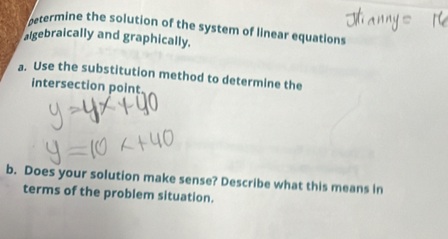 betermine the solution of the system of linear equations 
algebraically and graphically. 
a. Use the substitution method to determine the 
intersection point 
b. Does your solution make sense? Describe what this means in 
terms of the problem situation.