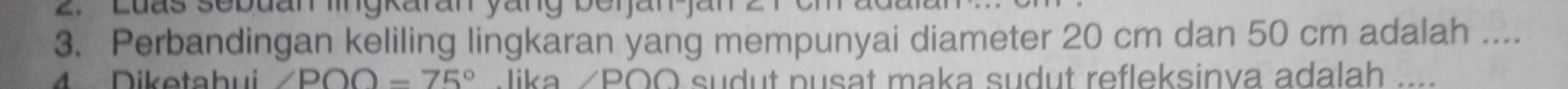 Perbandingan keliling lingkaran yang mempunyai diameter 20 cm dan 50 cm adalah .... 
Diketahui ∠ POO-75° Jika /POO sudut pusat maka sudut refleksinva adalah_