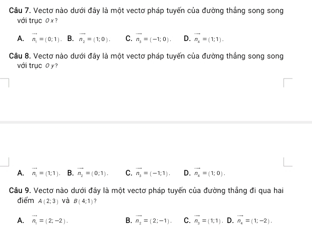 Vectơ nào dưới đây là một vectơ pháp tuyến của đường thắng song song
với trục 0 x ?
A. vector n_1=(0;1) B. vector n_2=(1;0). C. vector n_3=(-1;0). D. vector n_4=(1;1). 
Câu 8. Vectơ nào dưới đây là một vectơ pháp tuyến của đường thẳng song song
với trục 0 y?
A. vector n_1=(1;1). B. vector n_2=(0;1). C. vector n_3=(-1;1). D. vector n_4=(1;0). 
Câu 9. Vectơ nào dưới đây là một vectơ pháp tuyến của đường thẳng đi qua hai
điểm A(2;3) và B(4;1) ?
A. vector n_1=(2;-2). B. vector n_2=(2;-1). C. vector n_3=(1;1) ∴ D. vector n_4=(1;-2).