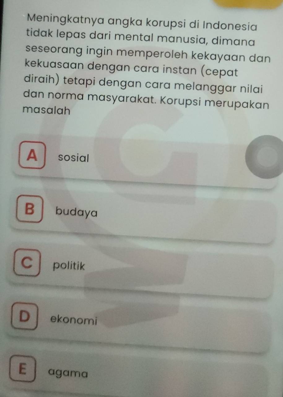 Meningkatnya angka korupsi di Indonesia
tidak lepas dari mental manusia, dimana
seseorang ingin memperoleh kekayaan dan
kekuasaan dengan cara instan (cepat
diraih) tetapi dengan cara melanggar nilai
dan norma masyarakat. Korupsi merupakan
masalah
A sosial
B budaya
C politik
D ekonomi
E agama