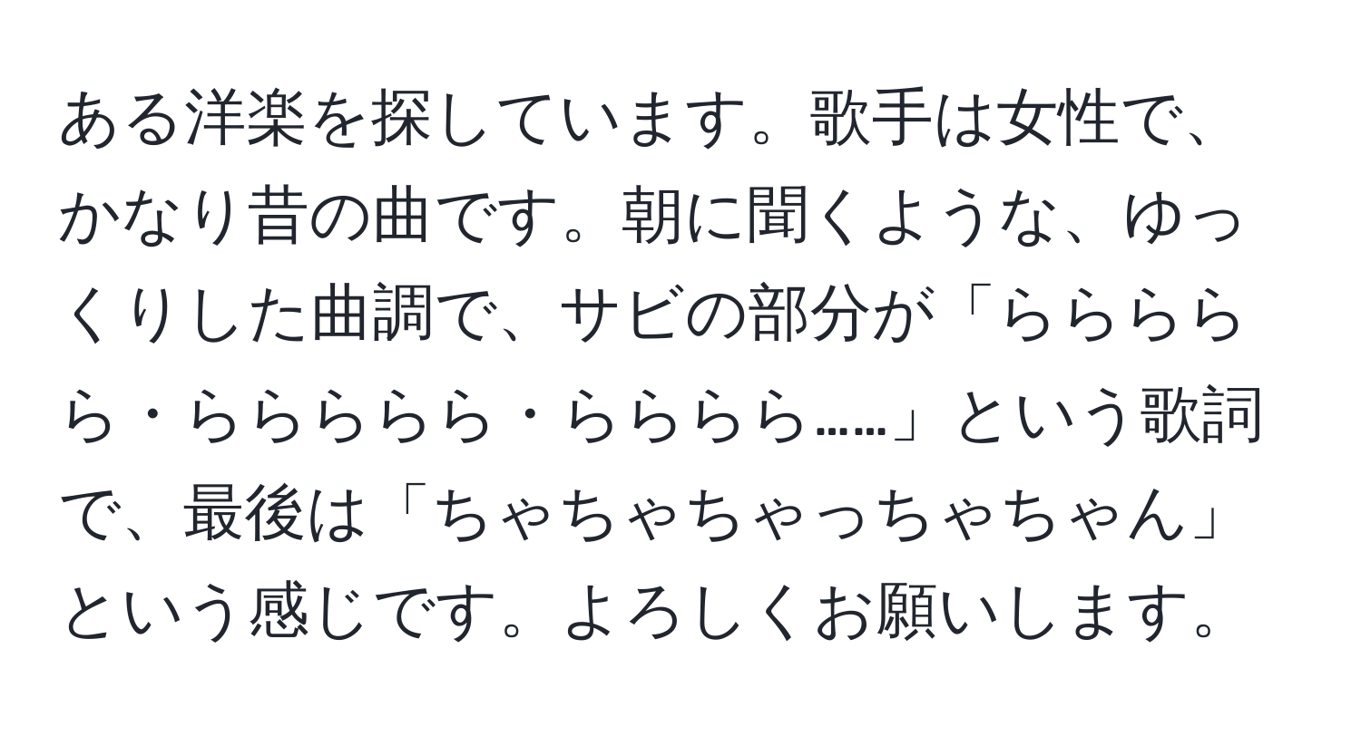 ある洋楽を探しています。歌手は女性で、かなり昔の曲です。朝に聞くような、ゆっくりした曲調で、サビの部分が「ららららら・ららららら・らららら……」という歌詞で、最後は「ちゃちゃちゃっちゃちゃん」という感じです。よろしくお願いします。