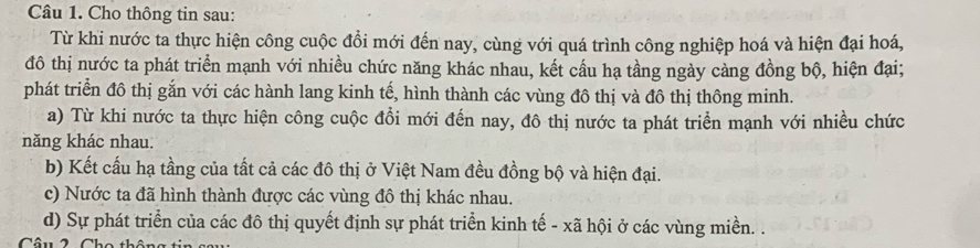 Cho thông tin sau: 
Từ khi nước ta thực hiện công cuộc đồi mới đến nay, cùng với quá trình công nghiệp hoá và hiện đại hoá, 
đô thị nước ta phát triển mạnh với nhiều chức năng khác nhau, kết cấu hạ tầng ngày cảng đồng bộ, hiện đại; 
phát triển đô thị gắn với các hành lang kinh tế, hình thành các vùng đô thị và đô thị thông minh. 
a) Từ khi nước ta thực hiện công cuộc đổi mới đến nay, đô thị nước ta phát triển mạnh với nhiều chức 
năng khác nhau. 
b) Kết cấu hạ tầng của tất cả các đô thị ở Việt Nam đều đồng bộ và hiện đại. 
c) Nước ta đã hình thành được các vùng đô thị khác nhau. 
d) Sự phát triển của các đô thị quyết định sự phát triển kinh tế - xã hội ở các vùng miền. .