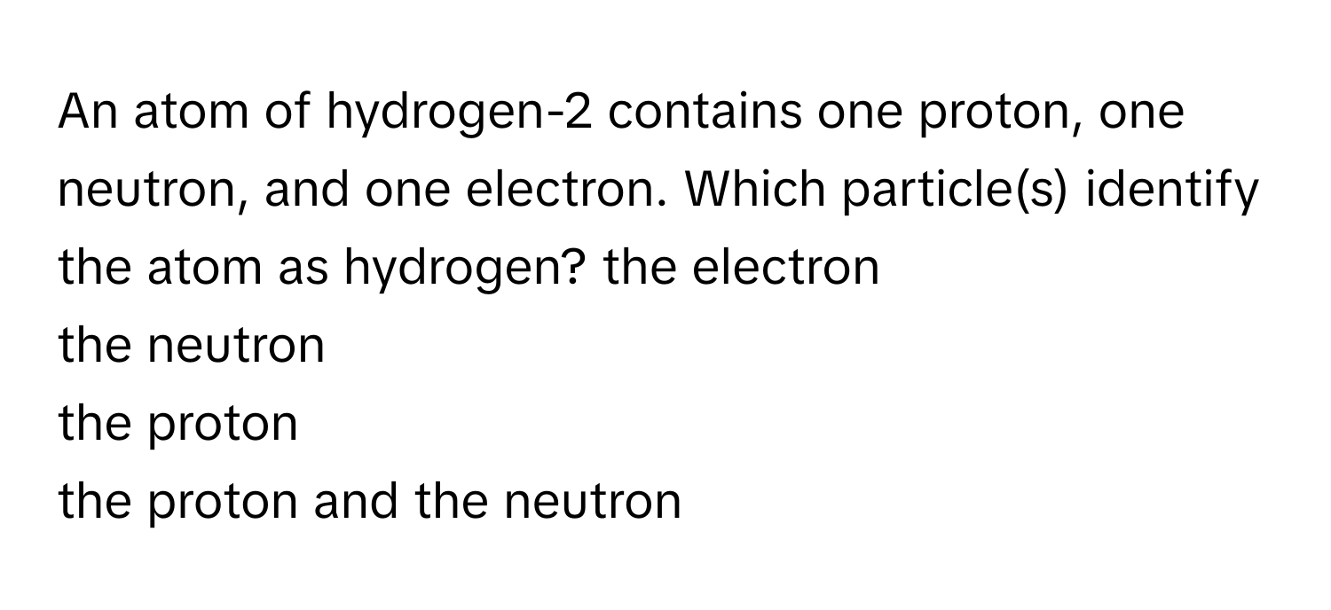 An atom of hydrogen-2 contains one proton, one neutron, and one electron. Which particle(s) identify the atom as hydrogen?   the electron 
the neutron 
the proton 
the proton and the neutron