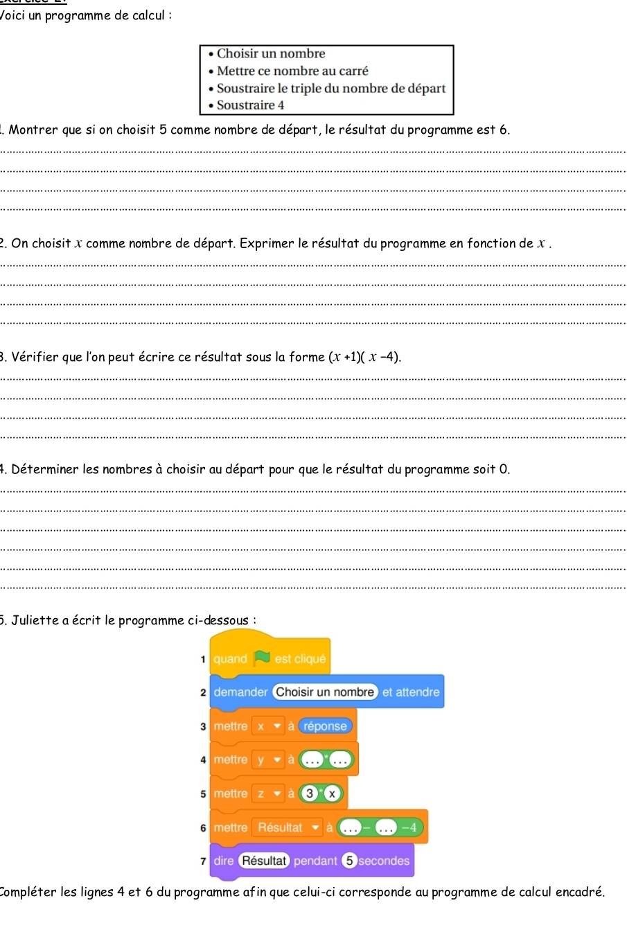 Voici un programme de calcul : 
Choisir un nombre 
Mettre ce nombre au carré 
Soustraire le triple du nombre de départ 
Soustraire 4
1. Montrer que si on choisit 5 comme nombre de départ, le résultat du programme est 6. 
_ 
_ 
_ 
_ 
2. On choisit x comme nombre de départ. Exprimer le résultat du programme en fonction de x. 
_ 
_ 
_ 
_ 
3. Vérifier que l'on peut écrire ce résultat sous la forme (x+1)(x-4). 
_ 
_ 
_ 
_ 
4. Déterminer les nombres à choisir au départ pour que le résultat du programme soit 0. 
_ 
_ 
_ 
_ 
_ 
_ 
5. Juliette a écrit le programme ci-dessous : 
quand est cliqué 
demander Choisir un nombre) et attendre
3 mettre x a réponse
4 mettre
5 mettre z
6 mettre Résultat 
7 dire (Résultat) pendant 5secondes
Compléter les lignes 4 et 6 du programme afin que celui-ci corresponde au programme de calcul encadré.