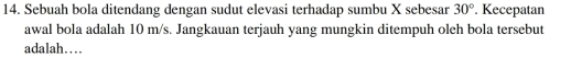 Sebuah bola ditendang dengan sudut elevasi terhadap sumbu X sebesar 30°. Kecepatan 
awal bola adalah 10 m/s. Jangkauan terjauh yang mungkin ditempuh oleh bola tersebut 
adalah…