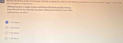 Michael decided to make French toast. He finds a recipe that calls for the following ingredients; 8 slce of bread, 4 egps, I cup of mis,
and 1 teaspoon of cinnamon.
Michael makes a single recipe and shares the food equally among
himself and his four family members. How much French toast does
each person receive?
1 1/4 siices
# 1 2/5 slices
c) 1 3/S slices
0) 1 3/4 slices