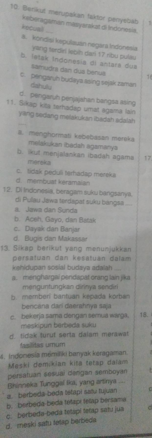 Berikut merupakan faktor penyebab 1
keberagaman masyarakat di Indonesia.
kecuali_
a. kondisi kepulauan negara Indonesia
yang terdiri lebih dari 17 ribu pulau
b. letak Indonesia di antara dua
samudra dan dua benua
16
c. pengaruh budaya asing sejak zaman
dahulu
d. pengaruh penjajahan bangsa asing
11. Sikap kita terhadap umat agama lain
yang sedang melakukan ibadah adalah
a. menghormati kebebasan mereka
melakukan ibadah agamanya
b. ikut menjalankan ibadah agama 17.
mereka
c. tidak peduli terhadap mereka
d. membuat keramaian
12. Di Indonesia, beragam suku bangsanya,
di Pulau Jawa terdapat suku bangsa ....
a. Jawa dan Sunda
b. Aceh, Gayo, dan Batak
c. Dayak dan Banjar
d. Bugis dan Makassar
13. Sikap berikut yang menunjukkan
persatuan dan kesatuan dalam
kehidupan sosial budaya adalah ....
a. menghargai pendapat orang lain jika
menguntungkan dirinya sendìri
b. memberi bantuan kepada korban
bencana dari daerahnya saja
c. bekerja sama dengan semua warga, 18.
meskipun berbeda suku
d, tidak turut serta dalam merawat
fasilitas umum
4. Indonesia mémiliki banyak keragaman.
Meski demikian kita tetap dalám
persatuan sesual dengan semboyan P
Bhinneka Tunggal Ika, yang artinya ....
a. berbeda-beda tetapi satu tujuan C
b. berbeda-beda tetapi tetap bersama
c. berbeda-beda tetapi tetap satu jua C
d. meski safu tetap berbeda