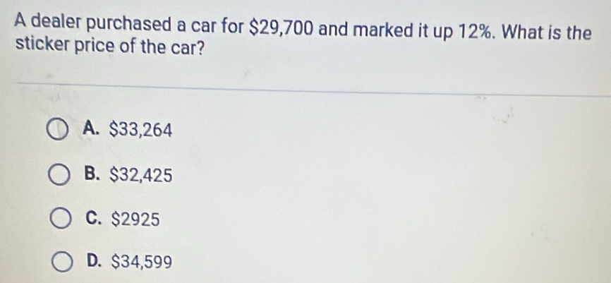 A dealer purchased a car for $29,700 and marked it up 12%. What is the
sticker price of the car?
A. $33,264
B. $32,425
C. $2925
D. $34,599