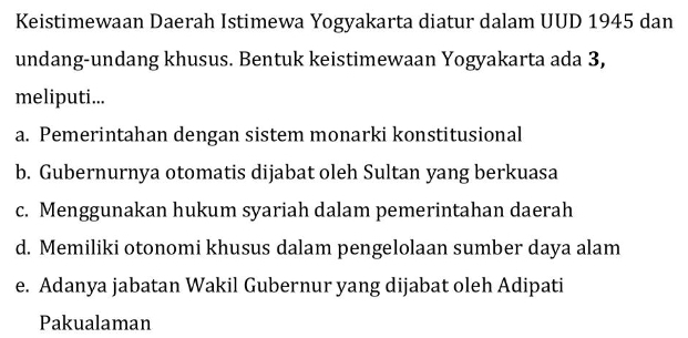 Keistimewaan Daerah Istimewa Yogyakarta diatur dalam UUD 1945 dan
undang-undang khusus. Bentuk keistimewaan Yogyakarta ada 3,
meliputi...
a. Pemerintahan dengan sistem monarki konstitusional
b. Gubernurnya otomatis dijabat oleh Sultan yang berkuasa
c. Menggunakan hukum syariah dalam pemerintahan daerah
d. Memiliki otonomi khusus dalam pengelolaan sumber daya alam
e. Adanya jabatan Wakil Gubernur yang dijabat oleh Adipati
Pakualaman