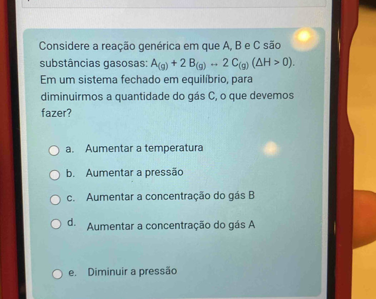 Considere a reação genérica em que A, B e C são
substâncias gasosas: A_(g)+2B_(g)rightarrow 2C_(g)(△ H>0). 
Em um sistema fechado em equilíbrio, para
diminuirmos a quantidade do gás C, o que devemos
fazer?
a. Aumentar a temperatura
b. Aumentar a pressão
c. Aumentar a concentração do gás B
d. Aumentar a concentração do gás A
e. Diminuir a pressão