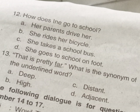 How does Ine go to school?
a. Her parents drive her.
b. She rides her bicycle.
c. She takes a school bus
d. She goes to school on foot.
13. “That is pretty far.” What is the synonym of
the underlined word?
a. Deep. c. Distant.
b. High. d. Adjacent.
e following dialogue is for questi
mber 14 to 17.
: Wawł