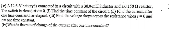 ( c) A 12.6-V battery is connected in a circuit with a 30.0-mH inductor and a 0.150 Ω resistor, 
The switch is closed at t=0. (i) Find the time constant of the circuit. (ii) Find the current after 
one time constant has elapsed. (iii) Find the voltage drops across the resistance when t=0 and
t= one time constant. 
(iv)What is the rate of change of the current after one time constant?