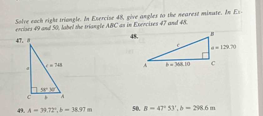 Solve each right triangle. In Exercise 48, give angles to the nearest minute. In Ex-
ercises 49 and 50, label the triangle ABC as in Exercises 47 and 48.
48.
47. B
49. A=39.72°,b=38.97m 50. B=47°53',b=298.6m