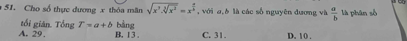 Cho số thực dương x thỏa mãn sqrt(x^7.sqrt [3]x^2)=x^(frac a)b , với a, b là các số nguyên dương và  a/b  là phân số
tối giản. Tổng T=a+b bằng
A. 29. B. 13. C. 31. D. 10.