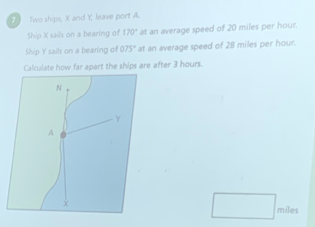 Two ships, X and Y, leave port A. 
Ship X sails on a bearing of 170° at an average speed of 20 miles per hour. 
Ship Y sails on a bearing of 075° at an average speed of 28 miles per hour. 
Calculate how far apart the ships are after 3 hours.
miles