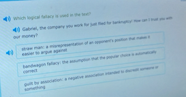 Which logical fallacy is used in the text?
Gabriel, the company you work for just filed for bankruptcy! How can I trust you with
our money?
D easier to argue against straw man: a misrepresentation of an opponent's position that makes t
bandwagon fallacy: the assumption that the popular choice is automatically
correct
something guilt by association: a negative association intended to discredit someone or