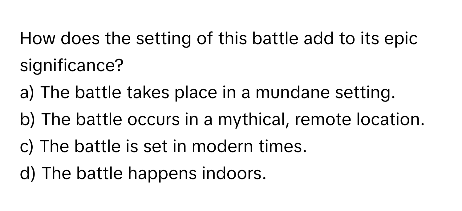 How does the setting of this battle add to its epic significance?

a) The battle takes place in a mundane setting.  
b) The battle occurs in a mythical, remote location.  
c) The battle is set in modern times.  
d) The battle happens indoors.