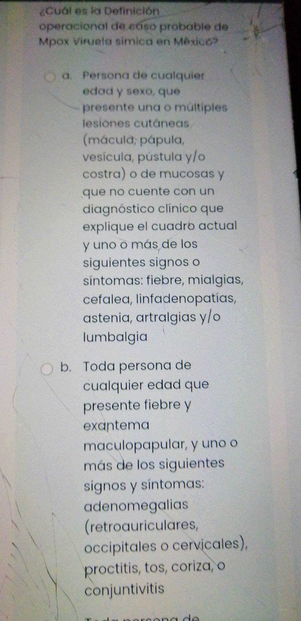 ¿Cuál es la Definición
operacional de caso probable de
Mpox Viruela símica en Mêxico?
a. Persona de cualquier
edad y sexo, que
presente una o múltiples
lesiones cutánea
(mácula; pápula,
vesícula, pústula y/o
costra) o de mucosas y
que no cuente con un
diagnóstico clínico que
explique el cuadró actual
y uno o más de los
siguientes signos o
síntomas: fiebre, mialgias,
cefalea, linfadenopatías,
astenia, artralgias y/o
lumbalgia
b. Toda persona de
cualquier edad que
presente fiebre y
exantema
maculopapular, y uno o
más de los siguientes
signos y síntomas:
adenomegalias
(retroauriculares,
occipitales o cervicales),
proctitis, tos, coriza, o
conjuntivitis