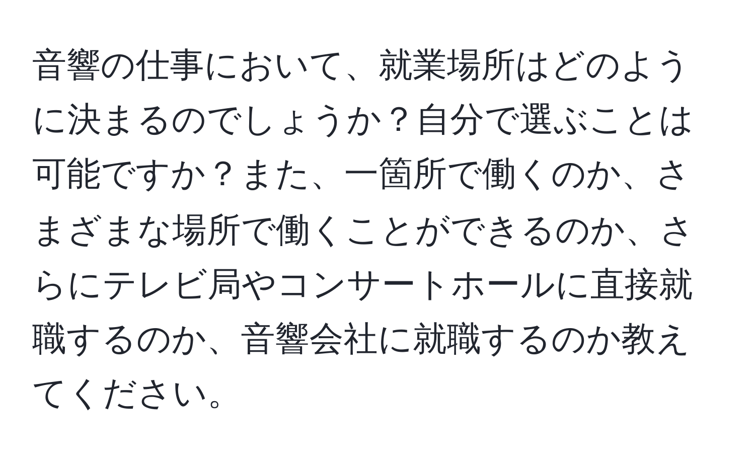 音響の仕事において、就業場所はどのように決まるのでしょうか？自分で選ぶことは可能ですか？また、一箇所で働くのか、さまざまな場所で働くことができるのか、さらにテレビ局やコンサートホールに直接就職するのか、音響会社に就職するのか教えてください。