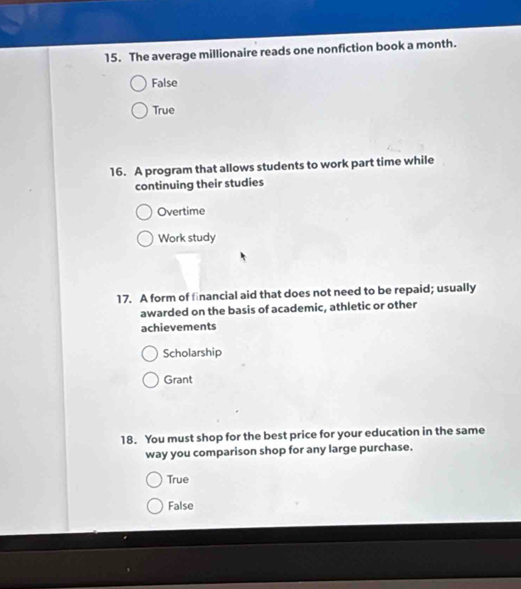 The average millionaire reads one nonfiction book a month.
False
True
16. A program that allows students to work part time while
continuing their studies
Overtime
Work study
17. A form of financial aid that does not need to be repaid; usually
awarded on the basis of academic, athletic or other
achievements
Scholarship
Grant
18. You must shop for the best price for your education in the same
way you comparison shop for any large purchase.
True
False
