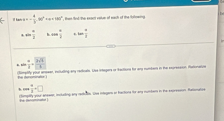 be 
f tan alpha =- 4/3 , 90° <180° , then find the exact value of each of the following. 
a. sin  alpha /2  b. cos  alpha /2  C. tan  alpha /2 
I n
a. sin  alpha /2 = 2sqrt(5)/5 
(Simplify your answer, including any radicals. Use Integers or fractions for any numbers in the expression. Rationalize 
the denominator.) 
b. cos  alpha /2 =□
(Simplify your answer, including any radicals. Use integers or fractions for any numbers in the expression. Rationalize 
the denominator.)