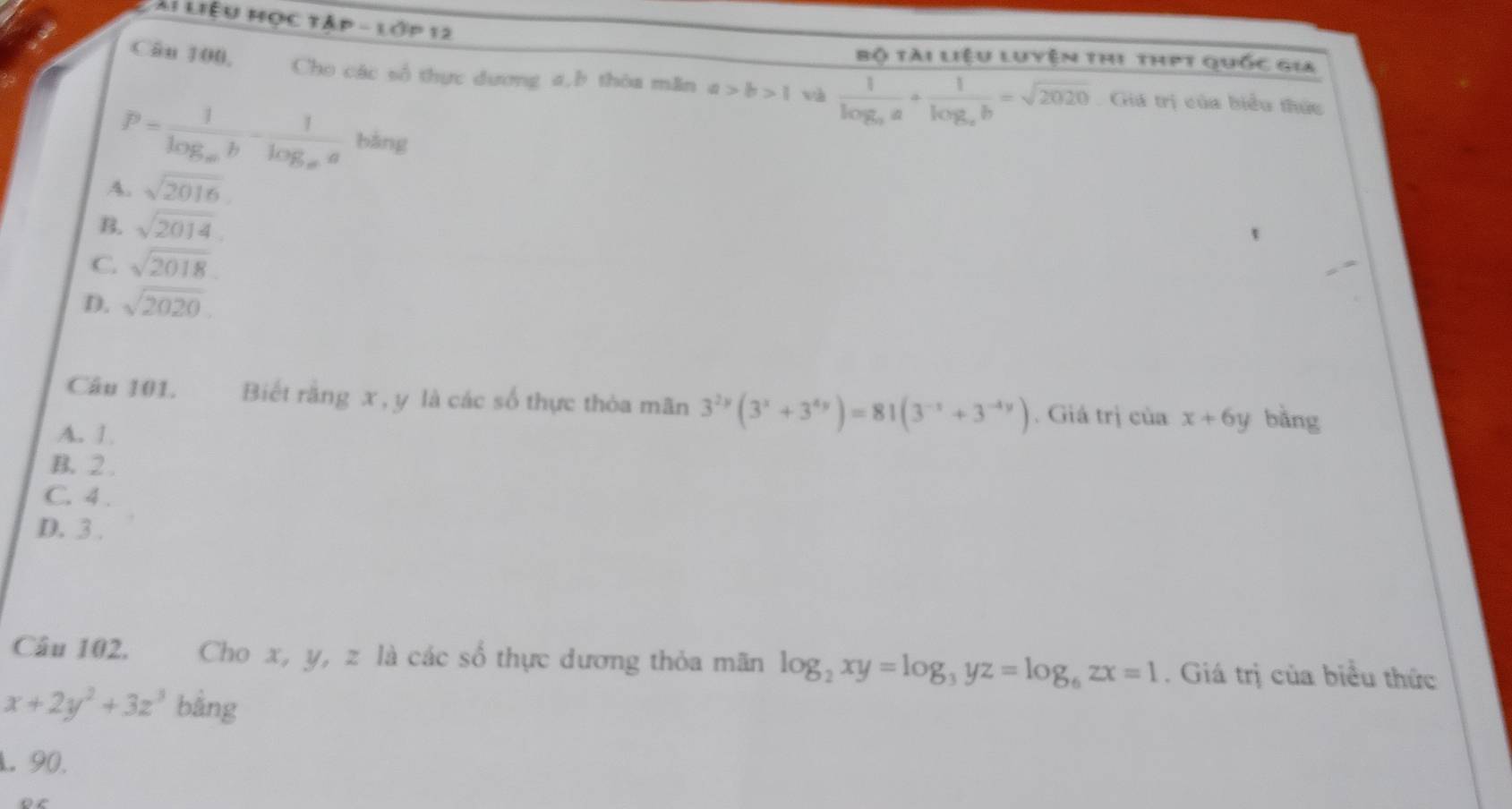 Ái Liệu Học tập - lớp 12
Câu 100,
Bộ tài Liệu luyện thị thPt quốc gia
Cho các số thực dương a,b thòa mãn a>b>1 và frac 1log _aa+frac 1log _cb=sqrt(2020) Giá trị của biểu thức
P=frac 1log _ab-frac 1log _aa bàng
A. sqrt(2016)
sqrt(2014)
C. sqrt(2018).
D. sqrt(2020). 
Câu 101. Biết rằng x , y là các số thực thòa mãn 3^(2y)(3^x+3^(4y))=81(3^(-x)+3^(-4y)). Giá trị của x+6y bằng
A. 1
B. 2.
C. 4.
D. 3.
Câu 102. Cho x, y, z là các số thực dương thỏa mãn log _2xy=log _3yz=log _6zx=1. Giá trị của biểu thức
x+2y^2+3z^3 bằng
L. 90.